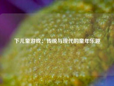 下儿童游戏：传统与现代的童年乐趣