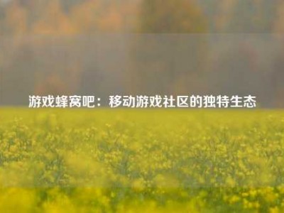 游戏蜂窝吧：移动游戏社区的独特生态