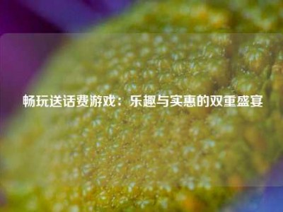 畅玩送话费游戏：乐趣与实惠的双重盛宴