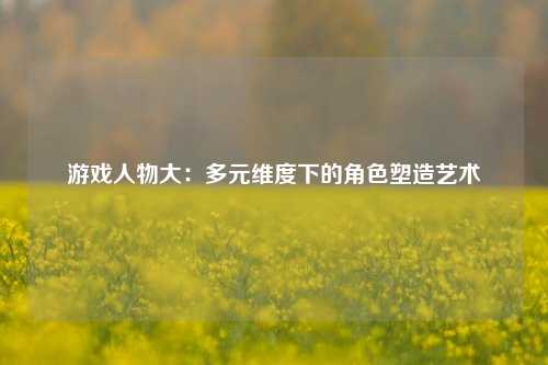 游戏人物大：多元维度下的角色塑造艺术