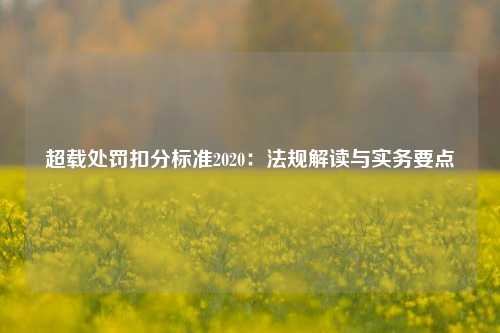 超载处罚扣分标准2020:法规解读与实务要点